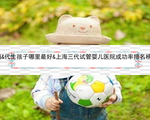 供卵5次不成功还要排吗&代生孩子哪里最好&上海三代试管婴儿医院成功率排名榜