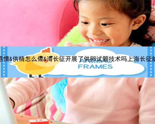供卵孩子与母亲的感情&供精怎么做&海长征开展了供卵试管技术吗上海长征能不