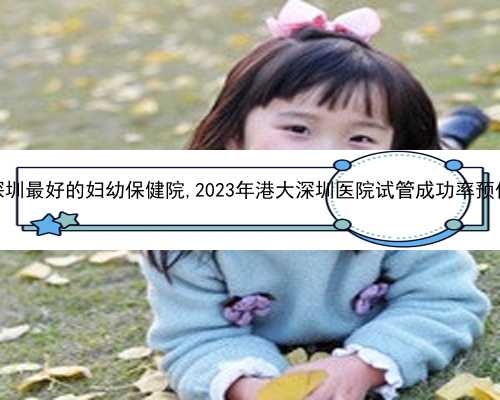 深圳最好的妇幼保健院,2023年港大深圳医院试管成功率预估