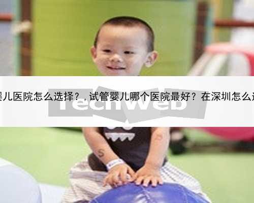 深圳试管婴儿医院怎么选择？,试管婴儿哪个医院最好？在深圳怎么选择医院？