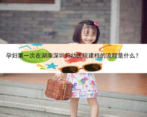 孕妇第一次在湖南深圳妇幼医院建档的流程是什么？