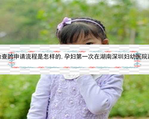 深圳优生优育免费检查的申请流程是怎样的,孕妇第一次在湖南深圳妇幼医院建